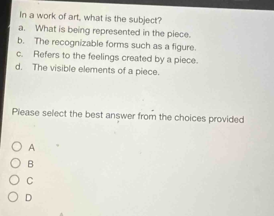 in a work of art, what is the subject?\na. what is being represented in the piece.\nb. the recognizable forms such as a figure.\nc. refers to the feelings created by a piece.\nd. the visible elements of a piece.\nplease select the best answer from the choices provided\n○ a\n○ b\n○ c\n○ d