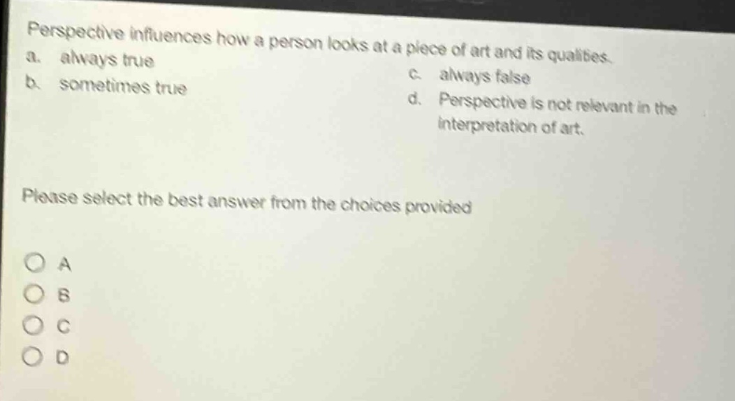 perspective influences how a person looks at a piece of art and its qualities. a. always true b. sometimes true c. always false d. perspective is not relevant in the interpretation of art. please select the best answer from the choices provided