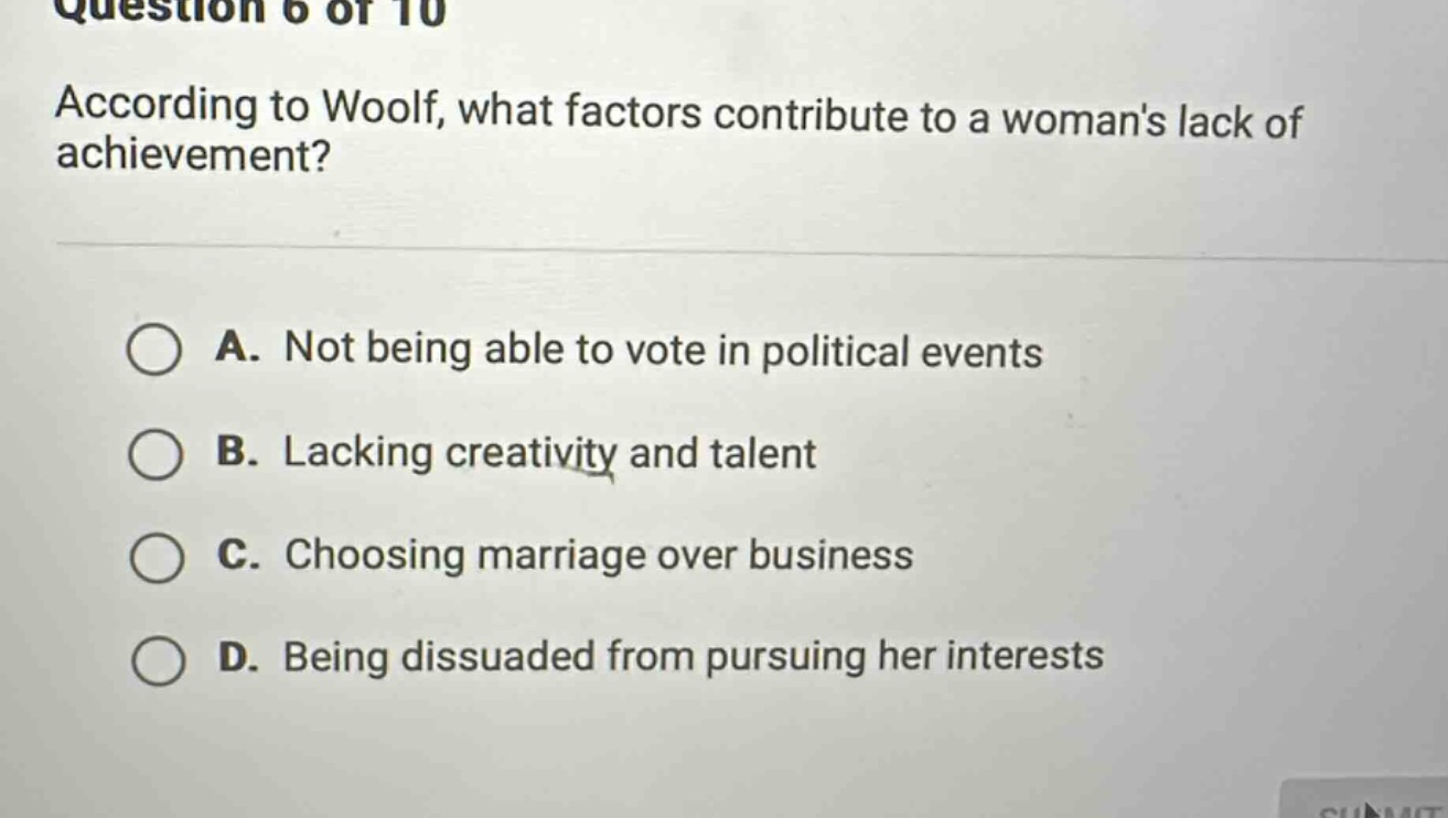 question 6 of 10\naccording to woolf, what factors contribute to a womans lack of achievement?\na. not being able to vote in political events\nb. lacking creativity and talent\nc. choosing marriage over business\nd. being dissuaded from pursuing her interests
