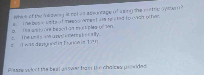 which of the following is not an advantage of using the metric system? a. the basic units of measurement are related to each other. b. the units are based on multiples of ten. c. the units are used internationally. d. it was designed in france in 1791. please select the best answer from the choices provided