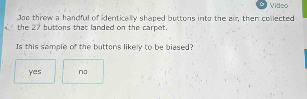 joe threw a handful of identically shaped buttons into the air, then collected the 27 buttons that landed on the carpet. is this sample of the buttons likely to be biased? yes no
