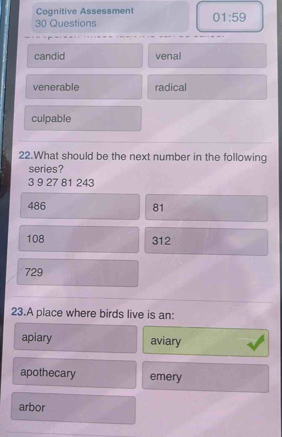 cognitive assessment 30 questions\ncandid venal\nvenerable radical\nculpable\n22.what should be the next number in the following series? 3 9 27 81 243\n486 81\n108 312\n729\n23.a place where birds live is an:\napiary aviary\napothecary emery\narbor