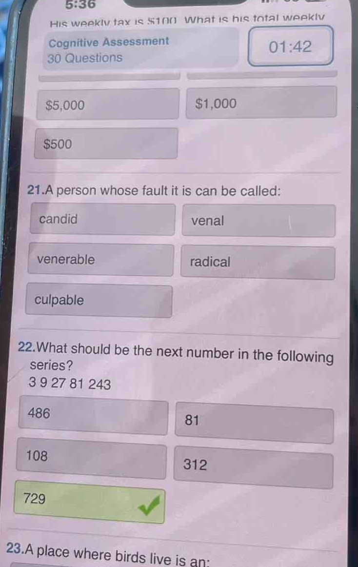 his weekly tax is $100. what is his total weekly\ncognitive assessment\n30 questions\n01:42\n$5,000 $1,000\n$500\n21.a person whose fault it is can be called:\ncandid venal\nvenerable radical\nculpable\n22.what should be the next number in the following\nseries?\n3 9 27 81 243\n486 81\n108 312\n729\n23.a place where birds live is an:
