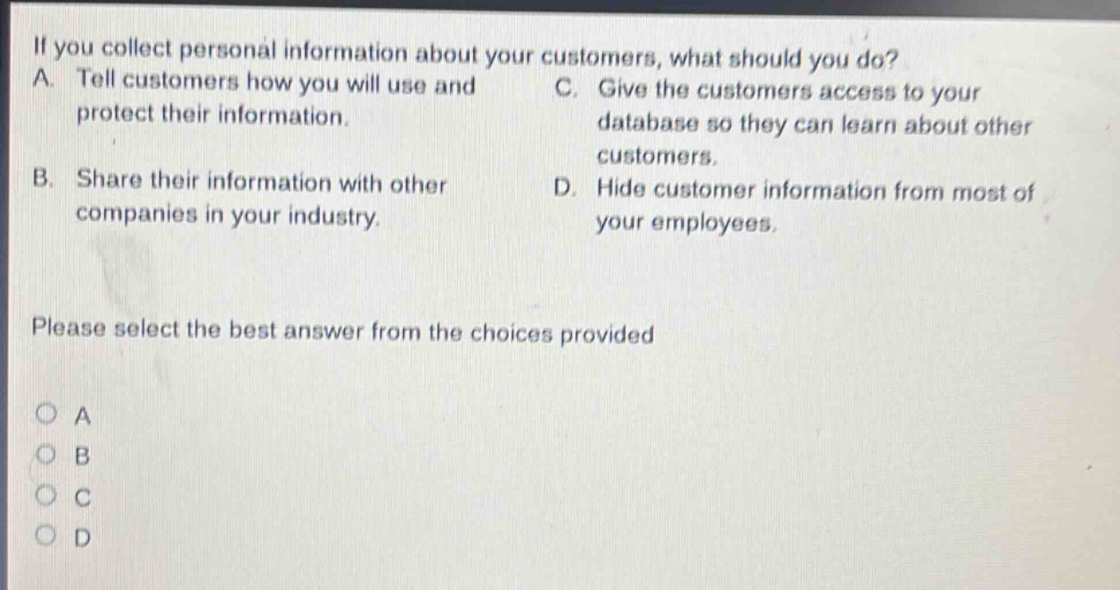 if you collect personal information about your customers, what should you do? a. tell customers how you will use and protect their information. b. share their information with other companies in your industry. c. give the customers access to your database so they can learn about other customers. d. hide customer information from most of your employees. please select the best answer from the choices provided