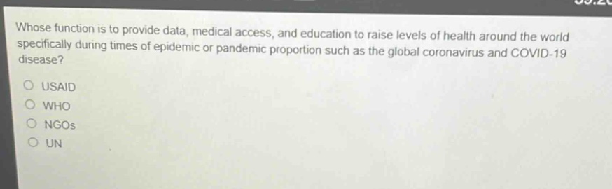 whose function is to provide data, medical access, and education to raise levels of health around the world specifically during times of epidemic or pandemic proportion such as the global coronavirus and covid - 19?\n\nusaid\nwho\nngos\nun