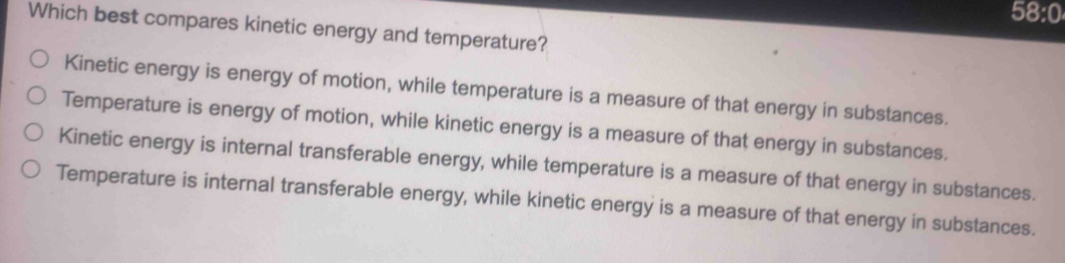 which best compares kinetic energy and temperature?\nkinetic energy is energy of motion, while temperature is a measure of that energy in substances.\ntemperature is energy of motion, while kinetic energy is a measure of that energy in substances.\nkinetic energy is internal transferable energy, while temperature is a measure of that energy in substances.\ntemperature is internal transferable energy, while kinetic energy is a measure of that energy in substances.