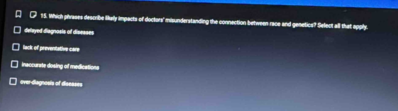 15. which phrases describe likely impacts of doctors misunderstanding the connection between race and genetics? select all that apply. \n - delayed diagnosis of diseases\n - lack of preventative care\n - inaccurate dosing of medications\n - over - diagnosis of diseases