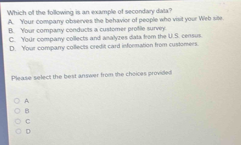 which of the following is an example of secondary data? a. your company observes the behavior of people who visit your web site. b. your company conducts a customer profile survey. c. your company collects and analyzes data from the u.s. census. d. your company collects credit card information from customers. please select the best answer from the choices provided