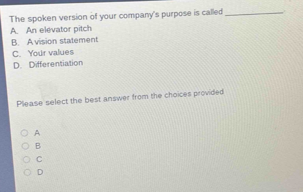 the spoken version of your company’s purpose is called \na. an elevator pitch\nb. a vision statement\nc. your values\nd. differentiation\nplease select the best answer from the choices provided\n○ a\n○ b\n○ c\n○ d