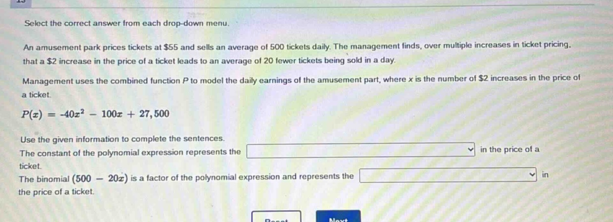 select the correct answer from each drop - down menu. an amusement park prices tickets at $55 and sells an average of 500 tickets daily. the management finds, over multiple increases in ticket pricing, that a $2 increase in the price of a ticket leads to an average of 20 fewer tickets being sold in a day. management uses the combined function p to model the daily earnings of the amusement part, where x is the number of $2 increases in the price of a ticket. p(x)=-40x² - 100x + 27,500. use the given information to complete the sentences. the constant of the polynomial expression represents the drop - down in the price of a ticket. the binomial (500 - 20x) is a factor of the polynomial expression and represents the drop - down in the price of a ticket.