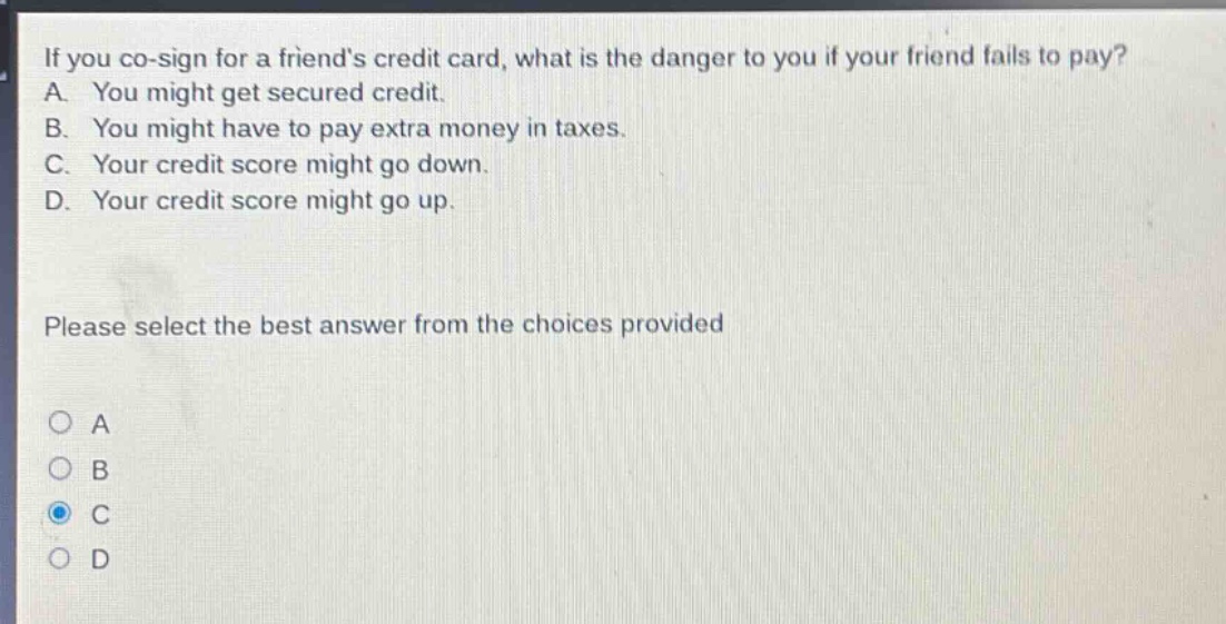 if you co - sign for a friends credit card, what is the danger to you if your friend fails to pay? a. you might get secured credit. b. you might have to pay extra money in taxes. c. your credit score might go down. d. your credit score might go up. please select the best answer from the choices provided