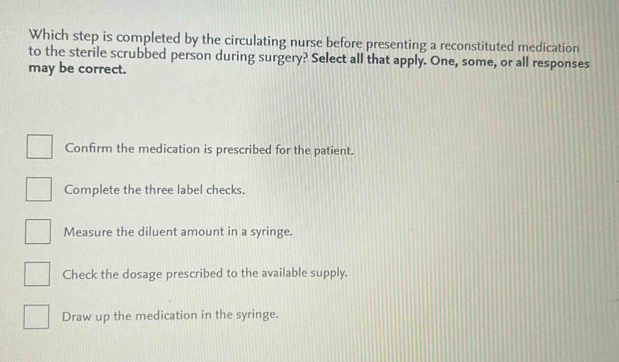 which step is completed by the circulating nurse before presenting a reconstituted medication to the sterile scrubbed person during surgery? select all that apply. one, some, or all responses may be correct.\n\n□ confirm the medication is prescribed for the patient.\n\n□ complete the three label checks.\n\n□ measure the diluent amount in a syringe.\n\n□ check the dosage prescribed to the available supply.\n\n□ draw up the medication in the syringe.