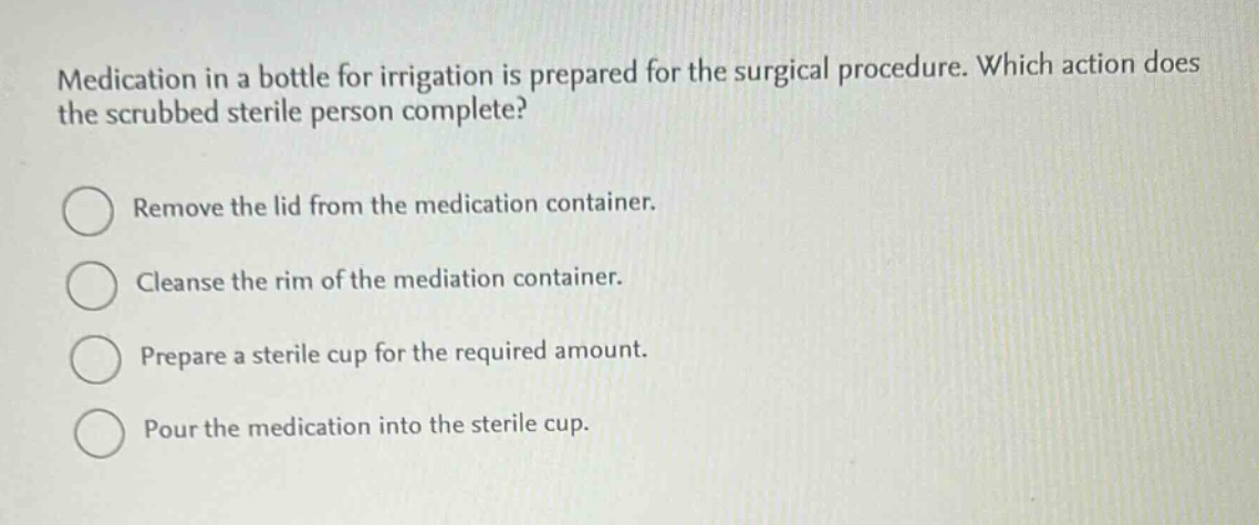 medication in a bottle for irrigation is prepared for the surgical procedure. which action does the scrubbed sterile person complete?\nremove the lid from the medication container.\ncleanse the rim of the mediation container.\nprepare a sterile cup for the required amount.\npour the medication into the sterile cup.