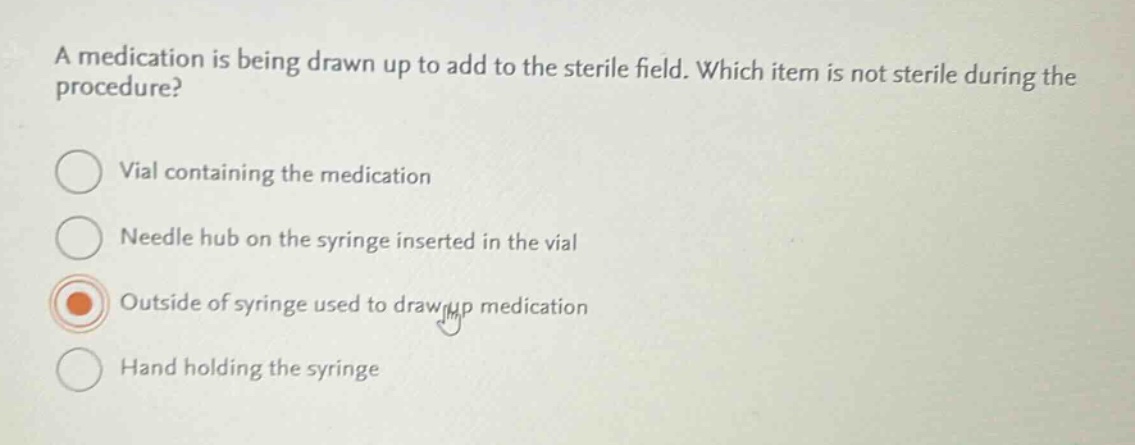 a medication is being drawn up to add to the sterile field. which item is not sterile during the procedure?\nvial containing the medication\nneedle hub on the syringe inserted in the vial\noutside of syringe used to draw up medication\nhand holding the syringe