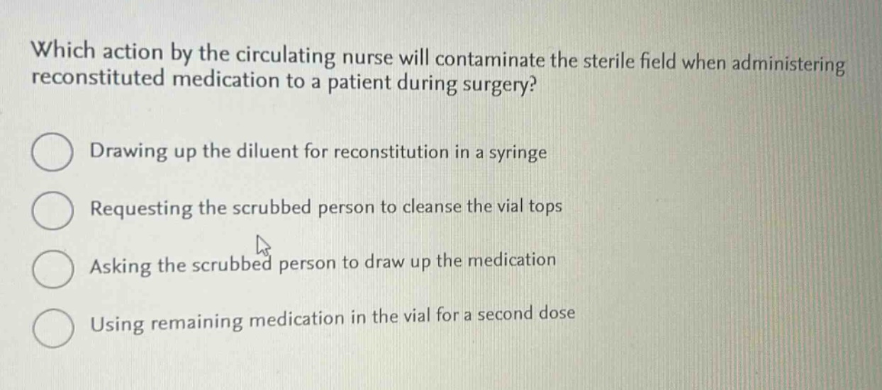 which action by the circulating nurse will contaminate the sterile field when administering reconstituted medication to a patient during surgery?\ndrawing up the diluent for reconstitution in a syringe\nrequesting the scrubbed person to cleanse the vial tops\nasking the scrubbed person to draw up the medication\nusing remaining medication in the vial for a second dose