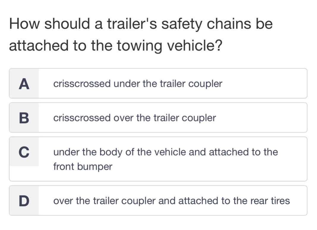 how should a trailers safety chains be attached to the towing vehicle?\na crisscrossed under the trailer coupler\nb crisscrossed over the trailer coupler\nc under the body of the vehicle and attached to the front bumper\nd over the trailer coupler and attached to the rear tires