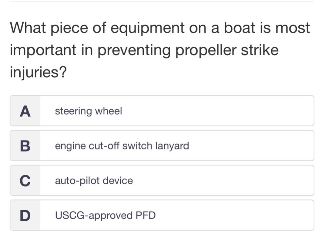 what piece of equipment on a boat is most important in preventing propeller strike injuries?\na steering wheel\nb engine cut - off switch lanyard\nc auto - pilot device\nd uscg - approved pfd