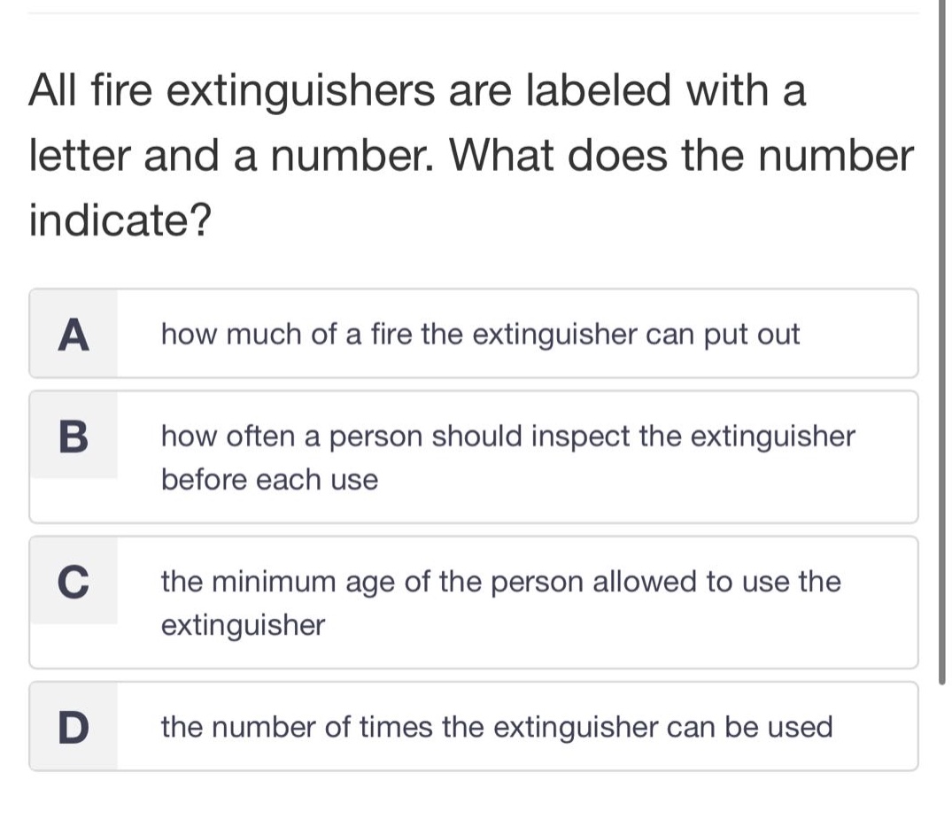 all fire extinguishers are labeled with a letter and a number. what does the number indicate?\na how much of a fire the extinguisher can put out\nb how often a person should inspect the extinguisher before each use\nc the minimum age of the person allowed to use the extinguisher\nd the number of times the extinguisher can be used