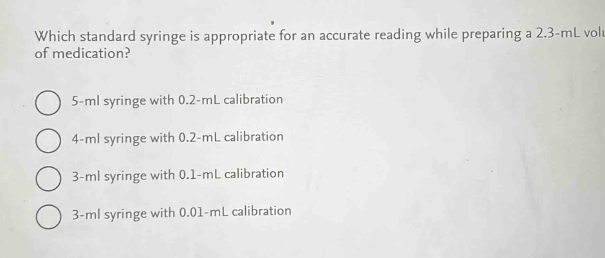 which standard syringe is appropriate for an accurate reading while preparing a 2.3 - ml volume of medication?\n5 - ml syringe with 0.2 - ml calibration\n4 - ml syringe with 0.2 - ml calibration\n3 - ml syringe with 0.1 - ml calibration\n3 - ml syringe with 0.01 - ml calibration
