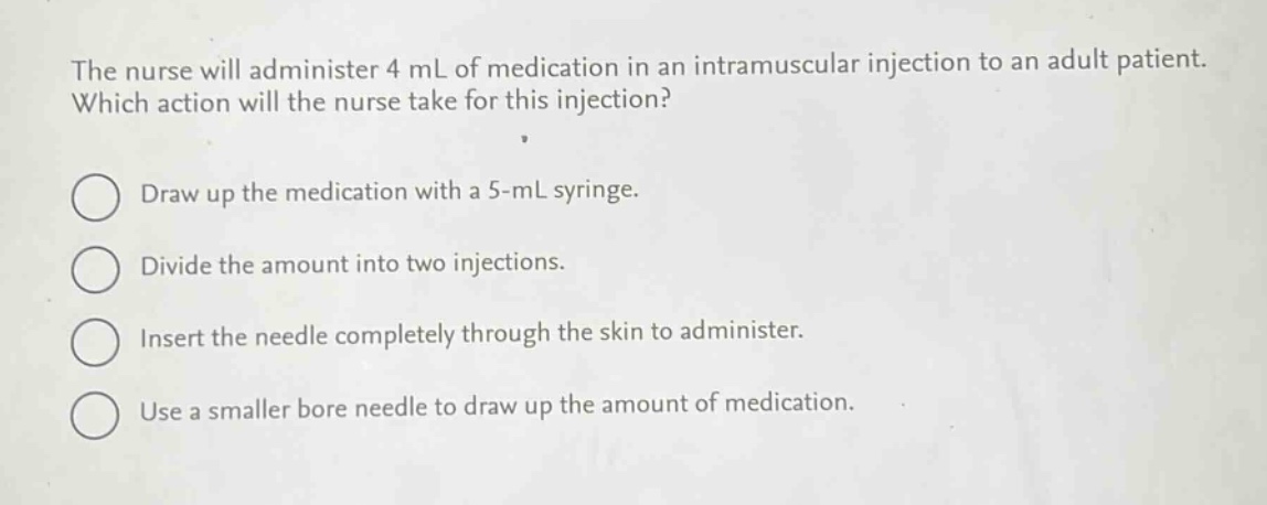 the nurse will administer 4 ml of medication in an intramuscular injection to an adult patient. which action will the nurse take for this injection?\ndraw up the medication with a 5 - ml syringe.\ndivide the amount into two injections.\ninsert the needle completely through the skin to administer.\nuse a smaller bore needle to draw up the amount of medication.