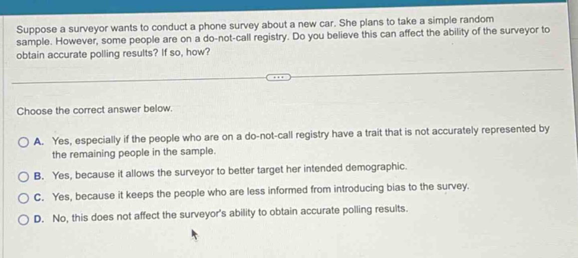 suppose a surveyor wants to conduct a phone survey about a new car. she plans to take a simple random sample. however, some people are on a do - not - call registry. do you believe this can affect the ability of the surveyor to obtain accurate polling results? if so, how?\n\nchoose the correct answer below.\n\na. yes, especially if the people who are on a do - not - call registry have a trait that is not accurately represented by the remaining people in the sample.\nb. yes, because it allows the surveyor to better target her intended demographic.\nc. yes, because it keeps the people who are less informed from introducing bias to the survey.\nd. no, this does not affect the surveyor’s ability to obtain accurate polling results.
