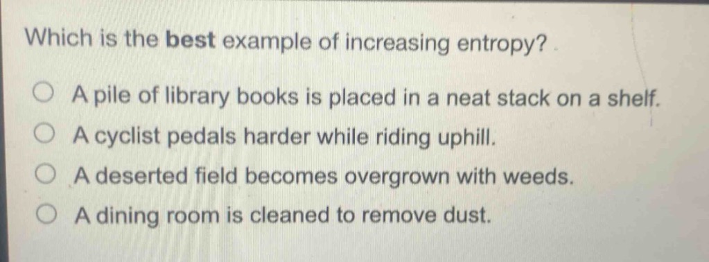 which is the best example of increasing entropy?\na pile of library books is placed in a neat stack on a shelf.\na cyclist pedals harder while riding uphill.\na deserted field becomes overgrown with weeds.\na dining room is cleaned to remove dust.