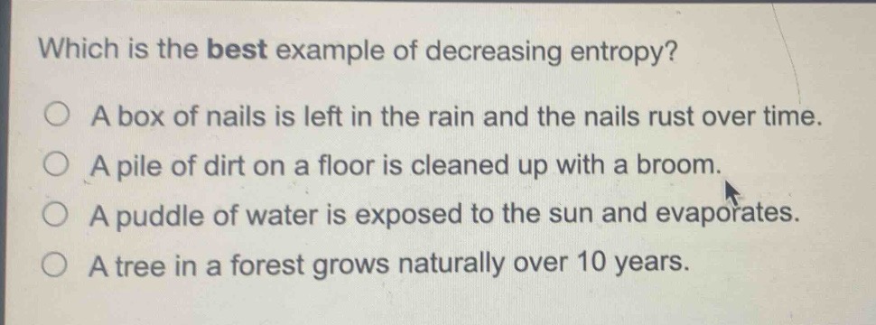 which is the best example of decreasing entropy?\no a box of nails is left in the rain and the nails rust over time.\no a pile of dirt on a floor is cleaned up with a broom.\no a puddle of water is exposed to the sun and evaporates.\no a tree in a forest grows naturally over 10 years.