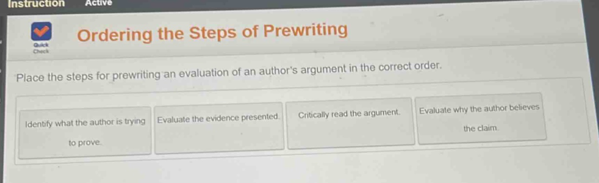 ordering the steps of prewriting\nplace the steps for prewriting an evaluation of an authors argument in the correct order.\nidentify what the author is trying to prove.\nevaluate the evidence presented.\ncritically read the argument.\nevaluate why the author believes the claim.