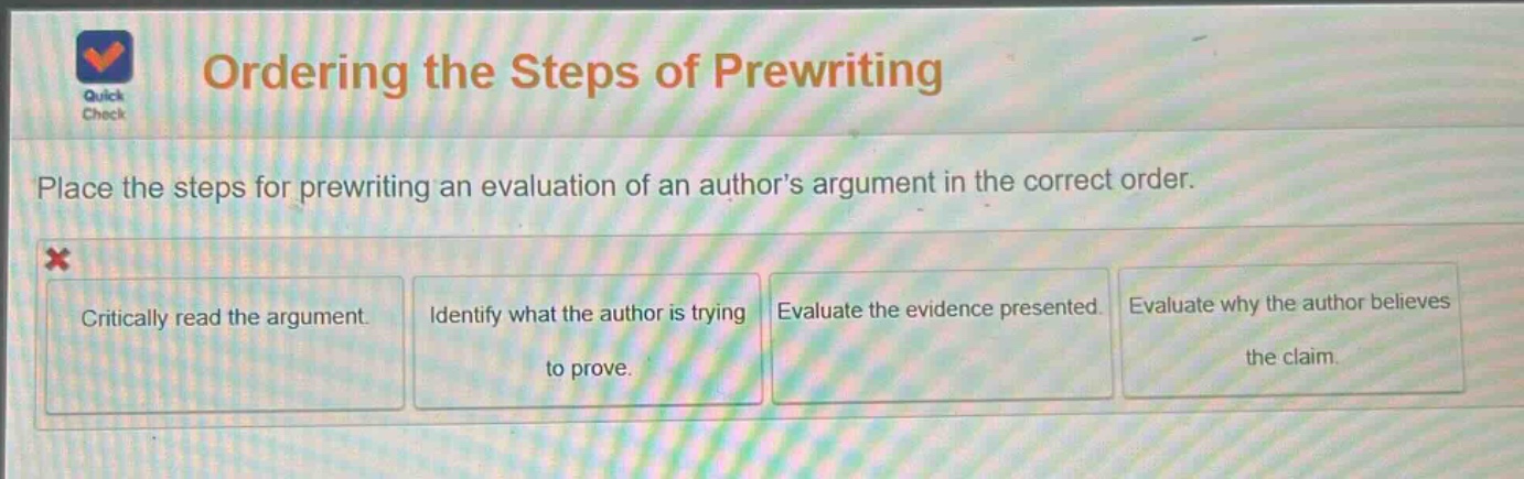 ordering the steps of prewriting\nplace the steps for prewriting an evaluation of an authors argument in the correct order.\ncritically read the argument.\nidentify what the author is trying to prove.\nevaluate the evidence presented.\nevaluate why the author believes the claim.