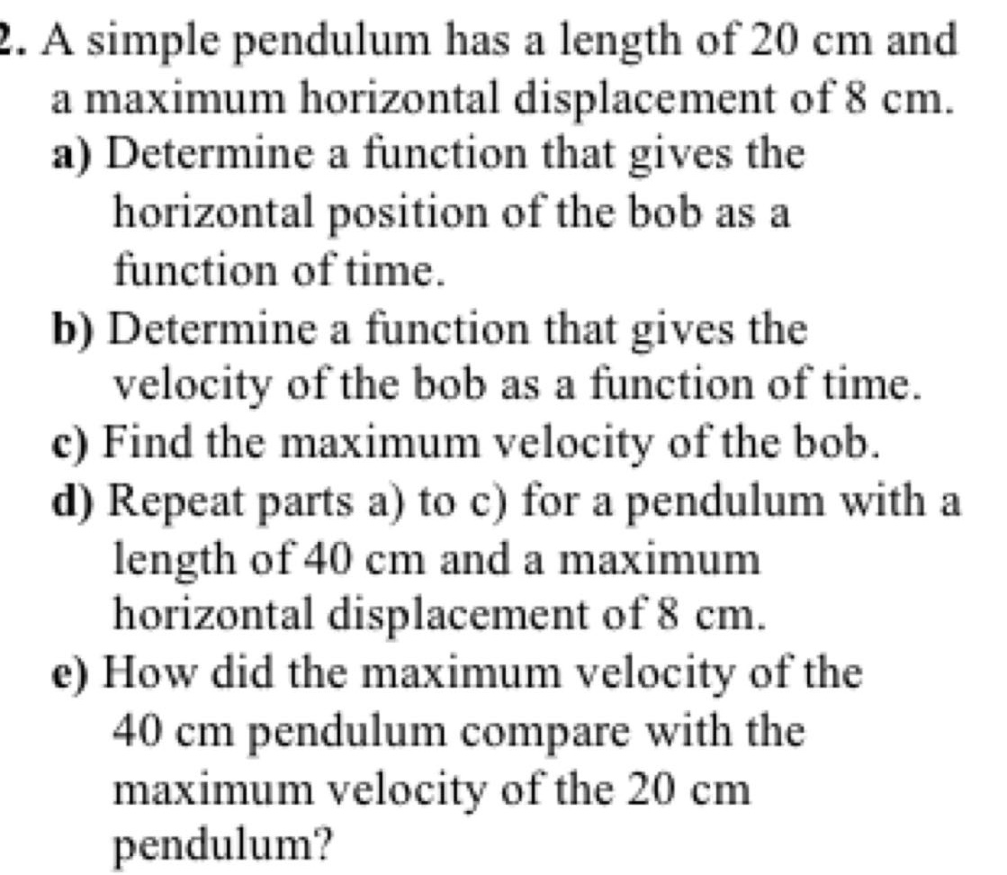 2. a simple pendulum has a length of 20 cm and a maximum horizontal displacement of 8 cm.\na) determine a function that gives the horizontal position of the bob as a function of time.\nb) determine a function that gives the velocity of the bob as a function of time.\nc) find the maximum velocity of the bob.\nd) repeat parts a) to c) for a pendulum with a length of 40 cm and a maximum horizontal displacement of 8 cm.\ne) how did the maximum velocity of the 40 cm pendulum compare with the maximum velocity of the 20 cm pendulum?