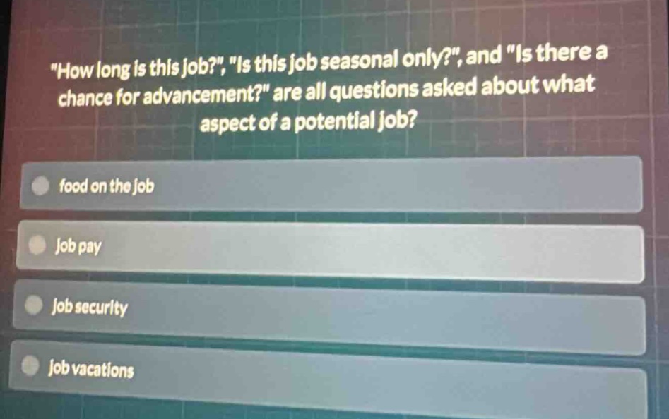 \how long is this job?\, \is this job seasonal only?\, and \is there a chance for advancement?\ are all questions asked about what aspect of a potential job?\nfood on the job\njob pay\njob security\njob vacations