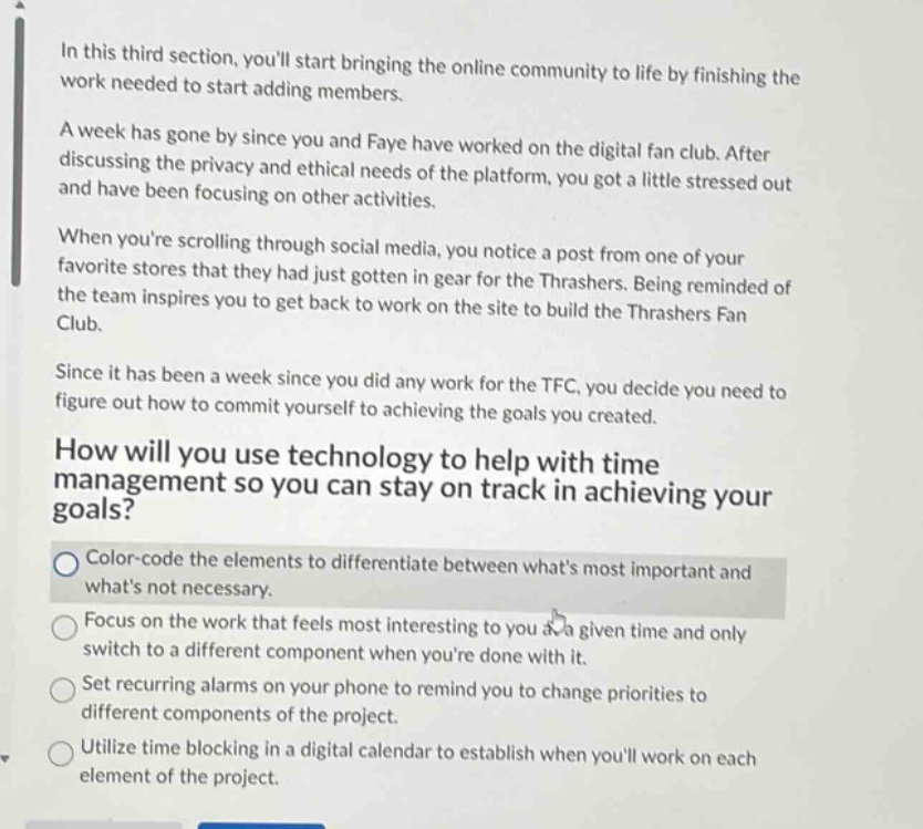 in this third section, youll start bringing the online community to life by finishing the work needed to start adding members.\na week has gone by since you and faye have worked on the digital fan club. after discussing the privacy and ethical needs of the platform, you got a little stressed out and have been focusing on other activities.\nwhen youre scrolling through social media, you notice a post from one of your favorite stores that they had just gotten in gear for the thrashers. being reminded of the team inspires you to get back to work on the site to build the thrashers fan club.\nsince it has been a week since you did any work for the tfc, you decide you need to figure out how to commit yourself to achieving the goals you created.\nhow will you use technology to help with time management so you can stay on track in achieving your goals?\ncolor - code the elements to differentiate between whats most important and whats not necessary.\nfocus on the work that feels most interesting to you at a given time and only switch to a different component when youre done with it.\nset recurring alarms on your phone to remind you to change priorities to different components of the project.\nutilize time blocking in a digital calendar to establish when youll work on each element of the project.