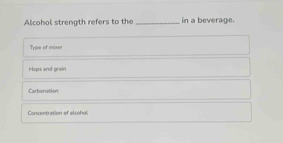 alcohol strength refers to the ____________ in a beverage.\ntype of mixer\nhops and grain\ncarbonation\nconcentration of alcohol