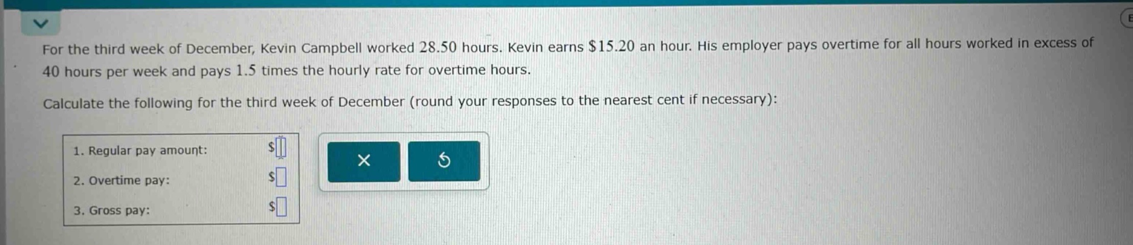 for the third week of december, kevin campbell worked 28.50 hours. kevin earns $15.20 an hour. his employer pays overtime for all hours worked in excess of 40 hours per week and pays 1.5 times the hourly rate for overtime hours. calculate the following for the third week of december (round your responses to the nearest cent if necessary): 1. regular pay amount: $ 2. overtime pay: $ 3. gross pay: $
