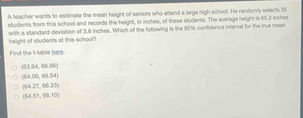 a teacher wants to estimate the mean height of seniors who attend a large high school. he randomly selects 35 students from this school and records the height, in inches, of these students. the average height is 65.3 inches with a standard deviation of 3.6 inches. which of the following is the 95% confidence interval for the true mean height of students at this school? find the t - table here. (63.64, 66.96) (64.06, 66.54) (64.27, 66.33) (64.51, 66.10)