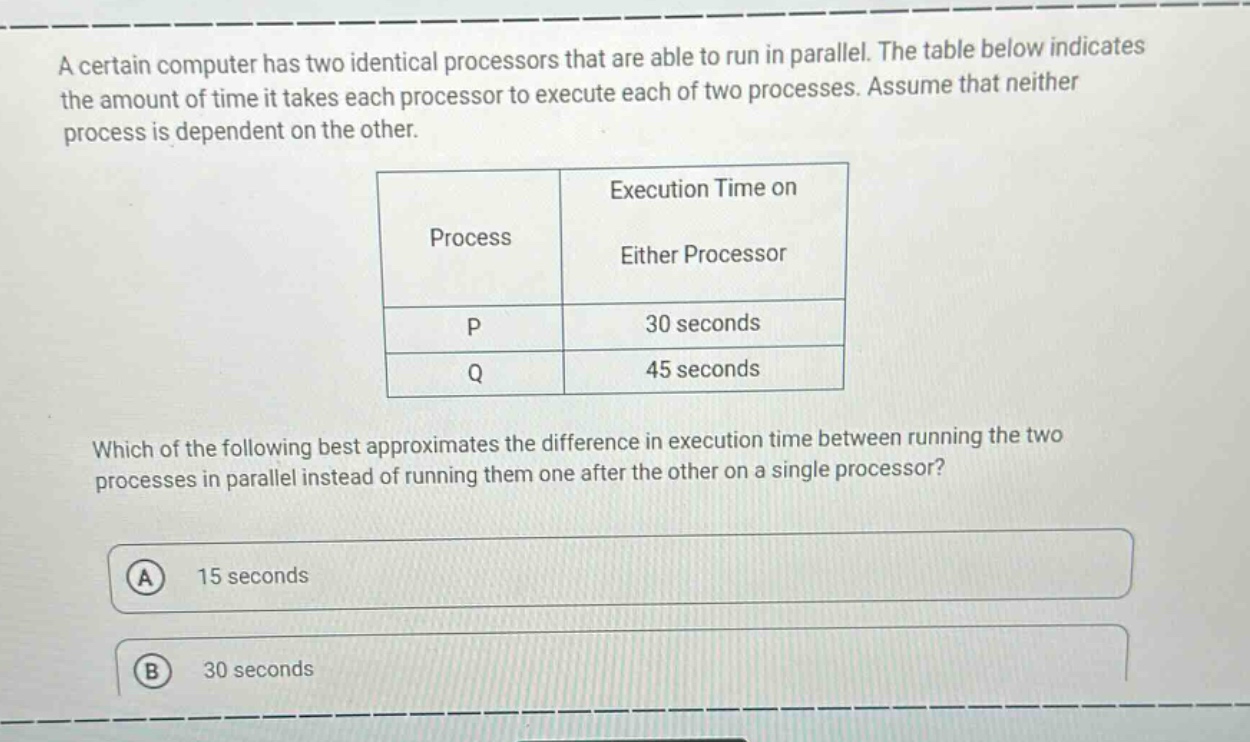 a certain computer has two identical processors that are able to run in parallel. the table below indicates the amount of time it takes each processor to execute each of two processes. assume that neither process is dependent on the other.\n\n| process | execution time on either processor |\n| ---- | ---- |\n| p | 30 seconds |\n| q | 45 seconds |\n\nwhich of the following best approximates the difference in execution time between running the two processes in parallel instead of running them one after the other on a single processor?\n\na 15 seconds\n\nb 30 seconds