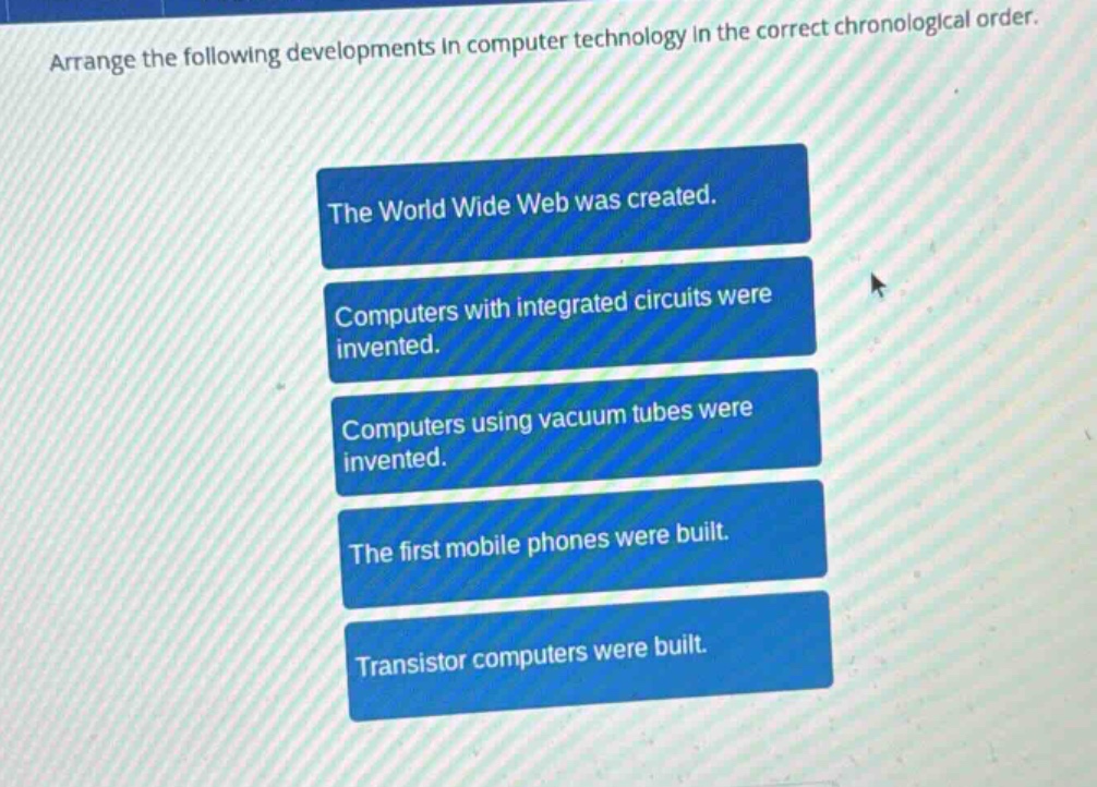 arrange the following developments in computer technology in the correct chronological order.\nthe world wide web was created.\ncomputers with integrated circuits were invented.\ncomputers using vacuum tubes were invented.\nthe first mobile phones were built.\ntransistor computers were built.