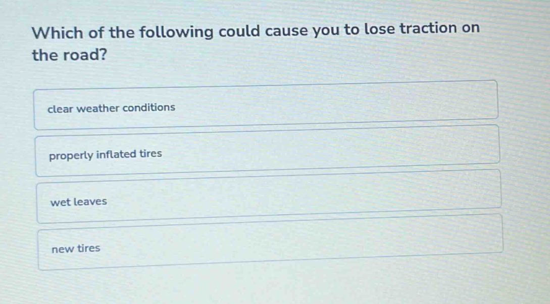 which of the following could cause you to lose traction on the road?\nclear weather conditions\nproperly inflated tires\nwet leaves\nnew tires