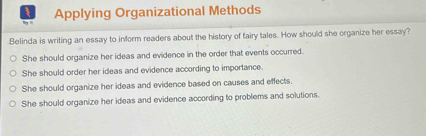 applying organizational methods\nbelinda is writing an essay to inform readers about the history of fairy tales. how should she organize her essay?\nshe should organize her ideas and evidence in the order that events occurred.\nshe should order her ideas and evidence according to importance.\nshe should organize her ideas and evidence based on causes and effects.\nshe should organize her ideas and evidence according to problems and solutions.
