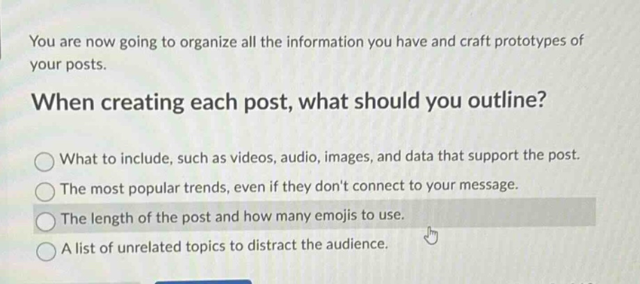 you are now going to organize all the information you have and craft prototypes of your posts. when creating each post, what should you outline? what to include, such as videos, audio, images, and data that support the post. the most popular trends, even if they dont connect to your message. the length of the post and how many emojis to use. a list of unrelated topics to distract the audience.
