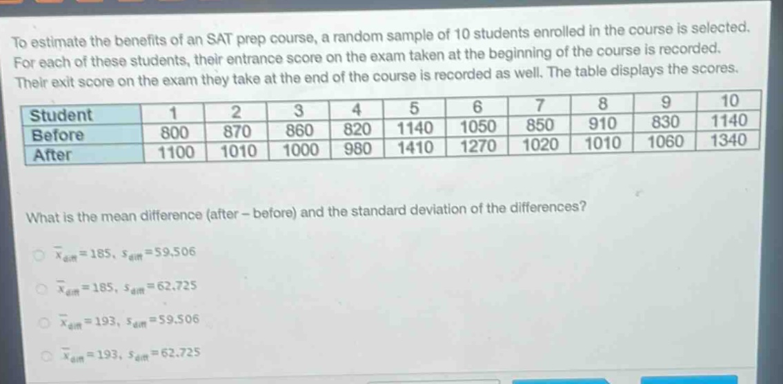to estimate the benefits of an sat prep course, a random sample of 10 students enrolled in the course is selected. for each of these students, their entrance score on the exam taken at the beginning of the course is recorded. their exit score on the exam they take at the end of the course is recorded as well. the table displays the scores.\n| student | 1 | 2 | 3 | 4 | 5 | 6 | 7 | 8 | 9 | 10 |\n| before | 800 | 870 | 860 | 820 | 1140 | 1050 | 850 | 910 | 830 | 1140 |\n| after | 1100 | 1010 | 1000 | 980 | 1410 | 1270 | 1020 | 1010 | 1060 | 1340 |\nwhat is the mean difference (after - before) and the standard deviation of the differences?\n$\bar{x}_{diff}=185, s_{diff}=59.506$\n$\bar{x}_{diff}=185, s_{diff}=62.725$\n$\bar{x}_{diff}=193, s_{diff}=59.506$\n$\bar{x}_{diff}=193, s_{diff}=62.725$