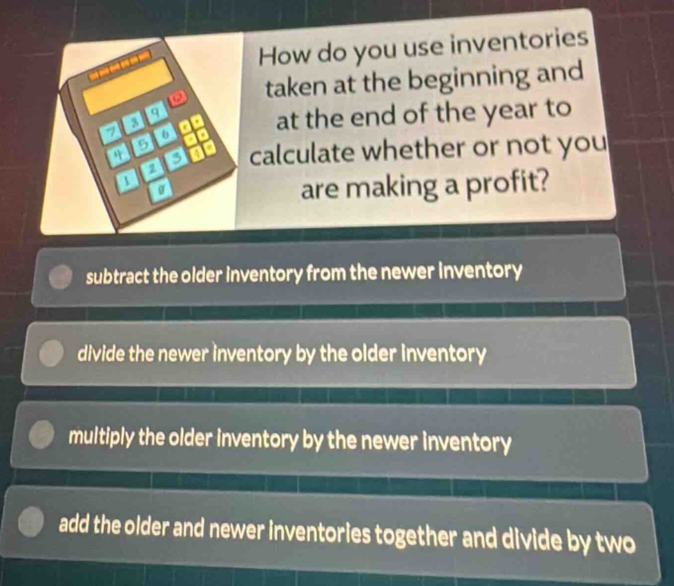 how do you use inventories taken at the beginning and at the end of the year to calculate whether or not you are making a profit?\nsubtract the older inventory from the newer inventory\ndivide the newer inventory by the older inventory\nmultiply the older inventory by the newer inventory\nadd the older and newer inventories together and divide by two