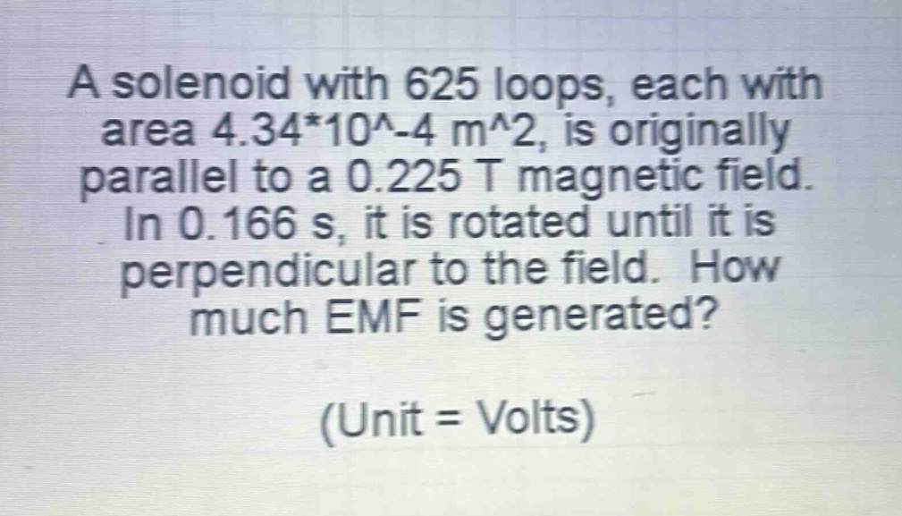 a solenoid with 625 loops, each with area 4.34*10^-4 m^2, is originally parallel to a 0.225 t magnetic field. in 0.166 s, it is rotated until it is perpendicular to the field. how much emf is generated? (unit = volts)
