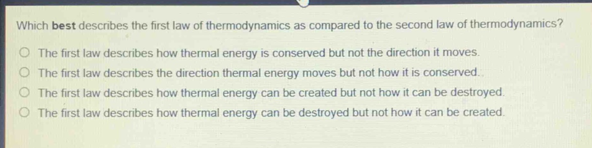 which best describes the first law of thermodynamics as compared to the second law of thermodynamics?\nthe first law describes how thermal energy is conserved but not the direction it moves.\nthe first law describes the direction thermal energy moves but not how it is conserved.\nthe first law describes how thermal energy can be created but not how it can be destroyed.\nthe first law describes how thermal energy can be destroyed but not how it can be created.