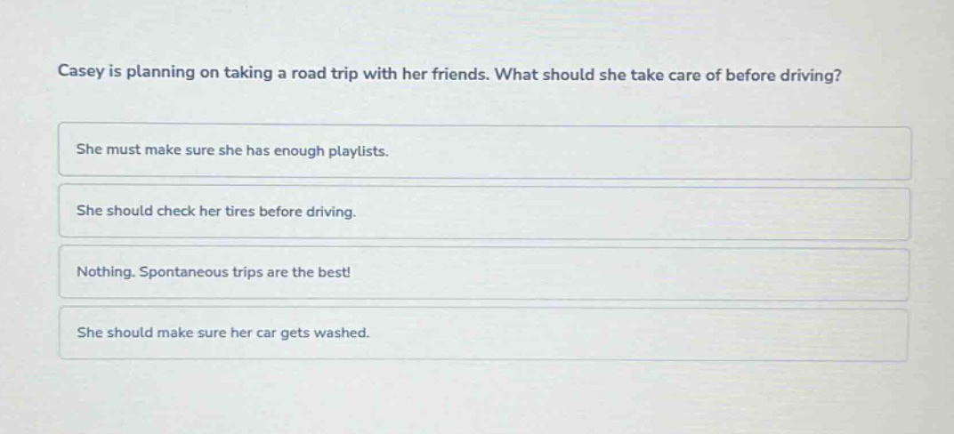 casey is planning on taking a road trip with her friends. what should she take care of before driving? she must make sure she has enough playlists. she should check her tires before driving. nothing. spontaneous trips are the best! she should make sure her car gets washed.