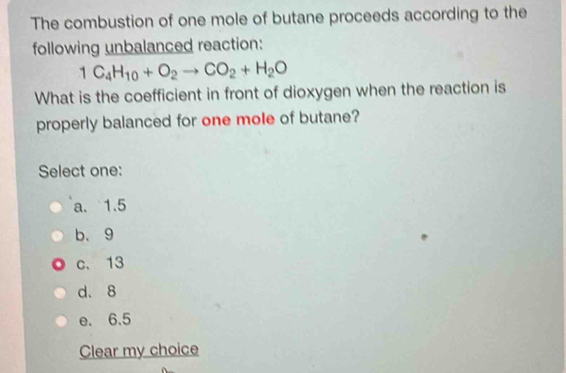 the combustion of one mole of butane proceeds according to the following unbalanced reaction: 1 c₄h₁₀ + o₂ → co₂ + h₂o. what is the coefficient in front of dioxygen when the reaction is properly balanced for one mole of butane? select one: a. 1.5 b. 9 c. 13 d. 8 e. 6.5 clear my choice