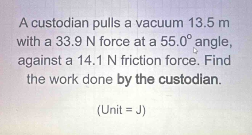 a custodian pulls a vacuum 13.5 m with a 33.9 n force at a 55.0° angle, against a 14.1 n friction force. find the work done by the custodian. (unit = j)