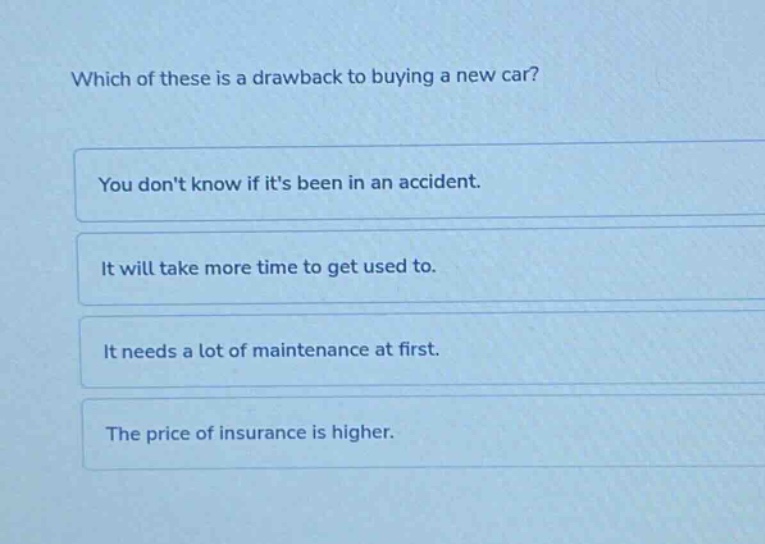 which of these is a drawback to buying a new car?\nyou dont know if its been in an accident.\nit will take more time to get used to.\nit needs a lot of maintenance at first.\nthe price of insurance is higher.