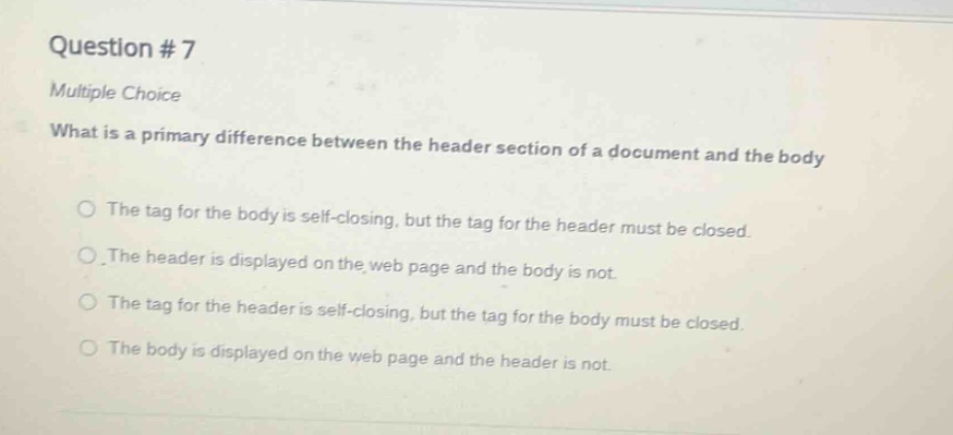 question #7\nmultiple choice\nwhat is a primary difference between the header section of a document and the body\nthe tag for the body is self - closing, but the tag for the header must be closed.\nthe header is displayed on the web page and the body is not.\nthe tag for the header is self - closing, but the tag for the body must be closed.\nthe body is displayed on the web page and the header is not.