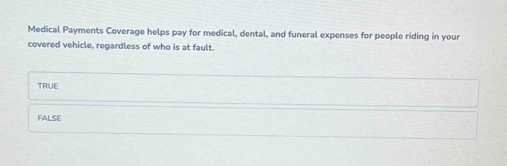 medical payments coverage helps pay for medical, dental, and funeral expenses for people riding in your covered vehicle, regardless of who is at fault.\ntrue\nfalse